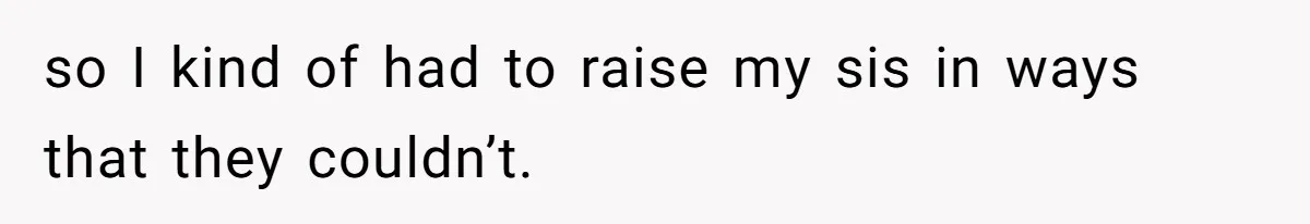 so I kind of had to raise my sis in ways that they couldn’t.