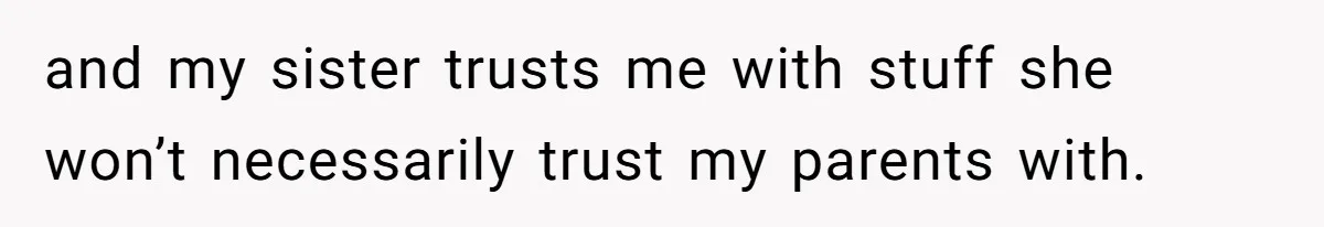 and my sister trusts me with stuff she won’t necessarily trust my parents with.
