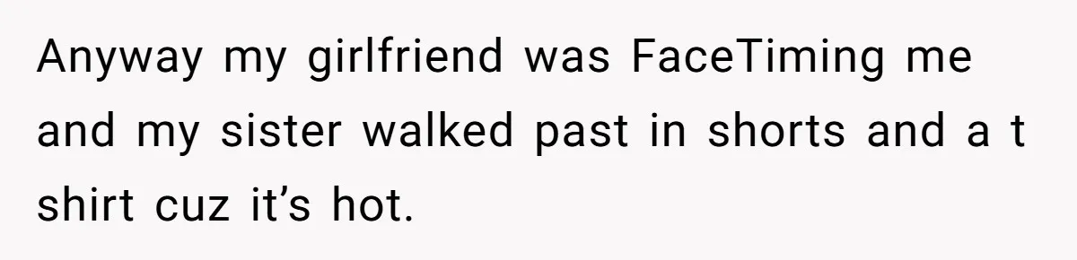 Anyway my girlfriend was FaceTiming me and my sister walked past in shorts and a t shirt cuz it’s hot.