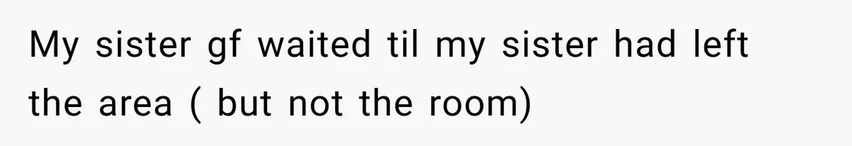 My sister gf waited til my sister had left the area ( but not the room)