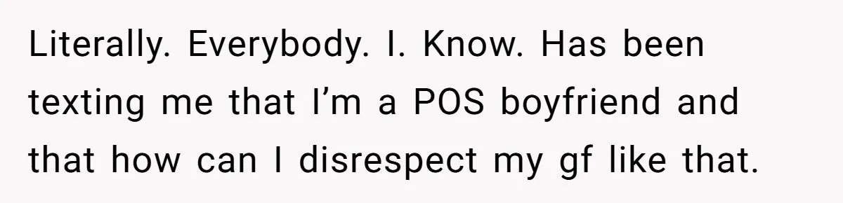 Literally. Everybody. I. Know. Has been texting me that I’m a POS boyfriend and that how can I disrespect my gf like that.