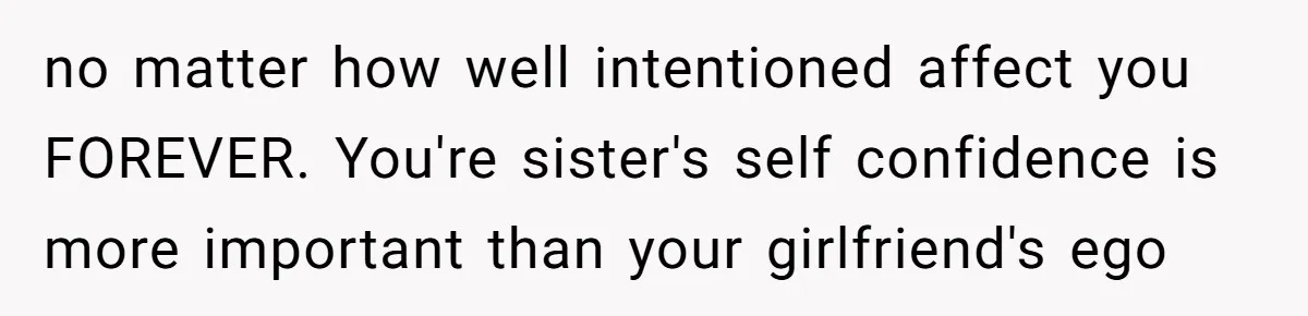 no matter how well intentioned affect you FOREVER. You're sister's self confidence is more important than your girlfriend's ego