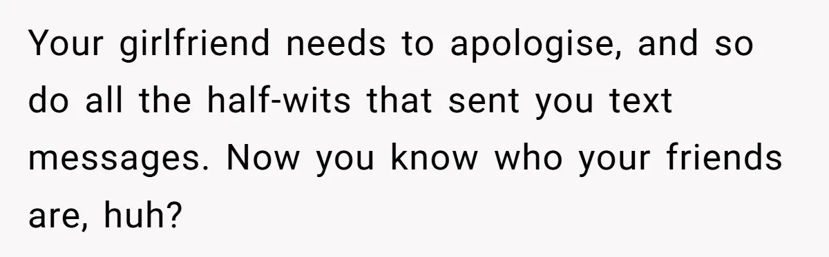 Your girlfriend needs to apologise, and so do all the half-wits that sent you text messages. Now you know who your friends are, huh?