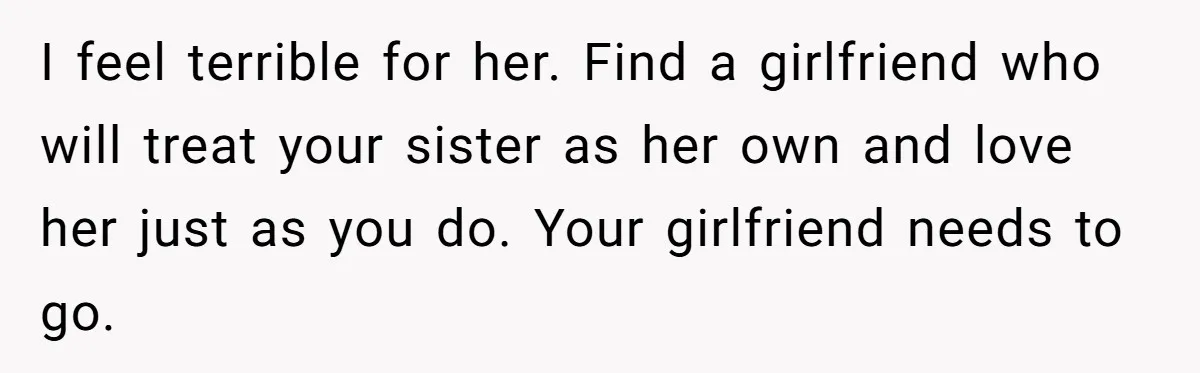 I feel terrible for her. Find a girlfriend who will treat your sister as her own and love her just as you do. Your girlfriend needs to go.