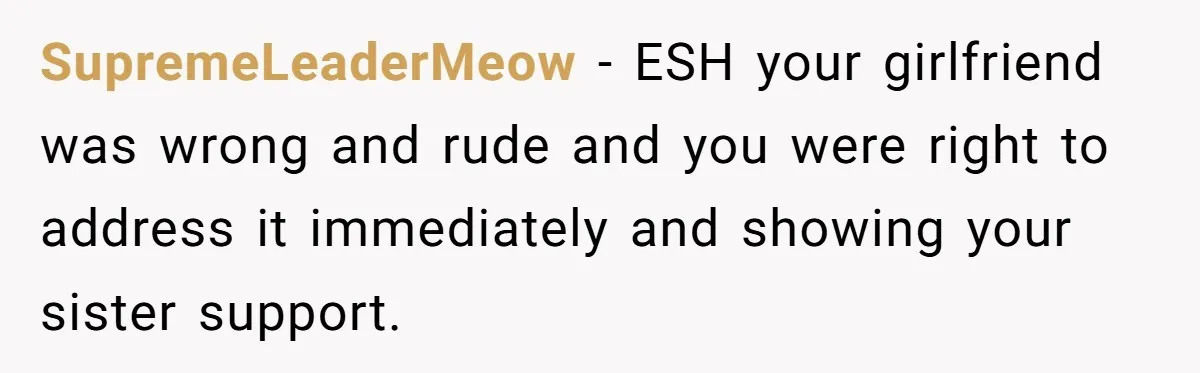 SupremeLeaderMeow − ESH your girlfriend was wrong and rude and you were right to address it immediately and showing your sister support.