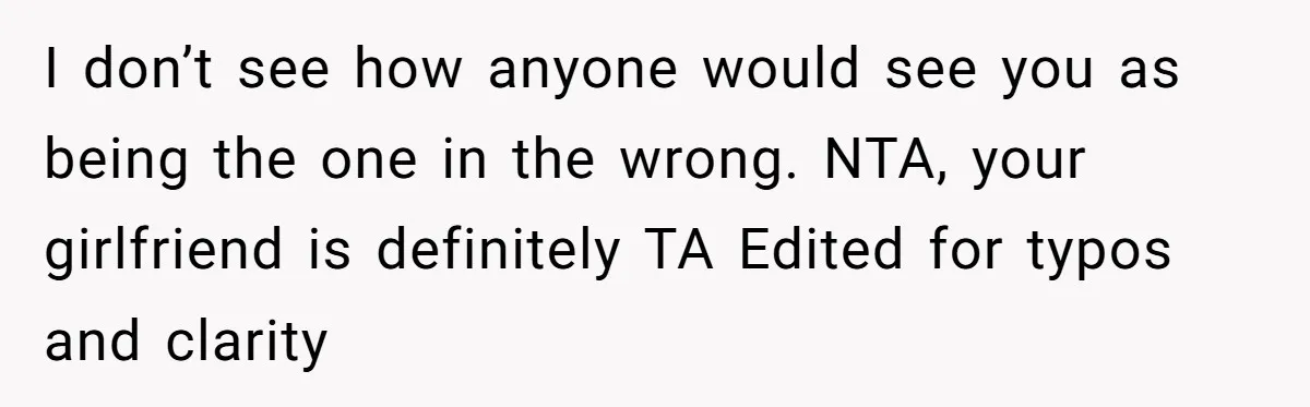 I don’t see how anyone would see you as being the one in the wrong. NTA, your girlfriend is definitely TA Edited for typos and clarity