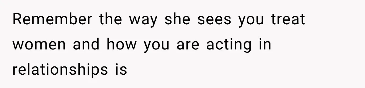 Remember the way she sees you treat women and how you are acting in relationships is