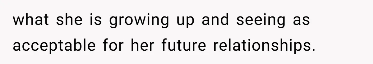 what she is growing up and seeing as acceptable for her future relationships.