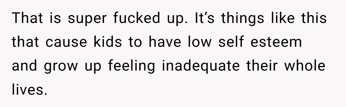 That is super fucked up. It’s things like this that cause kids to have low self esteem and grow up feeling inadequate their whole lives.
