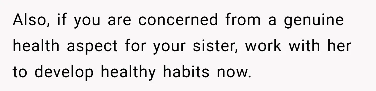 Also, if you are concerned from a genuine health aspect for your sister, work with her to develop healthy habits now.