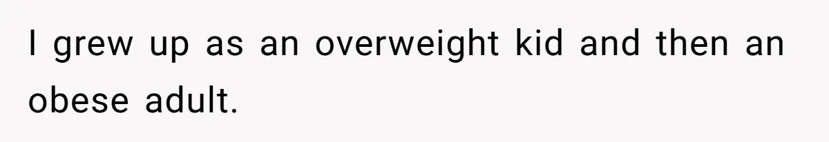I grew up as an overweight kid and then an obese adult.