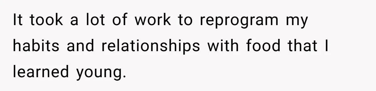 It took a lot of work to reprogram my habits and relationships with food that I learned young.
