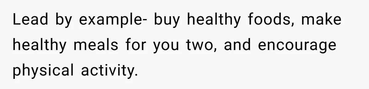 Lead by example- buy healthy foods, make healthy meals for you two, and encourage physical activity.