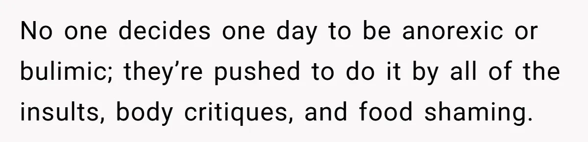 No one decides one day to be anorexic or bulimic; they’re pushed to do it by all of the insults, body critiques, and food shaming.