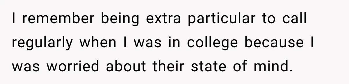 I remember being extra particular to call regularly when I was in college because I was worried about their state of mind.