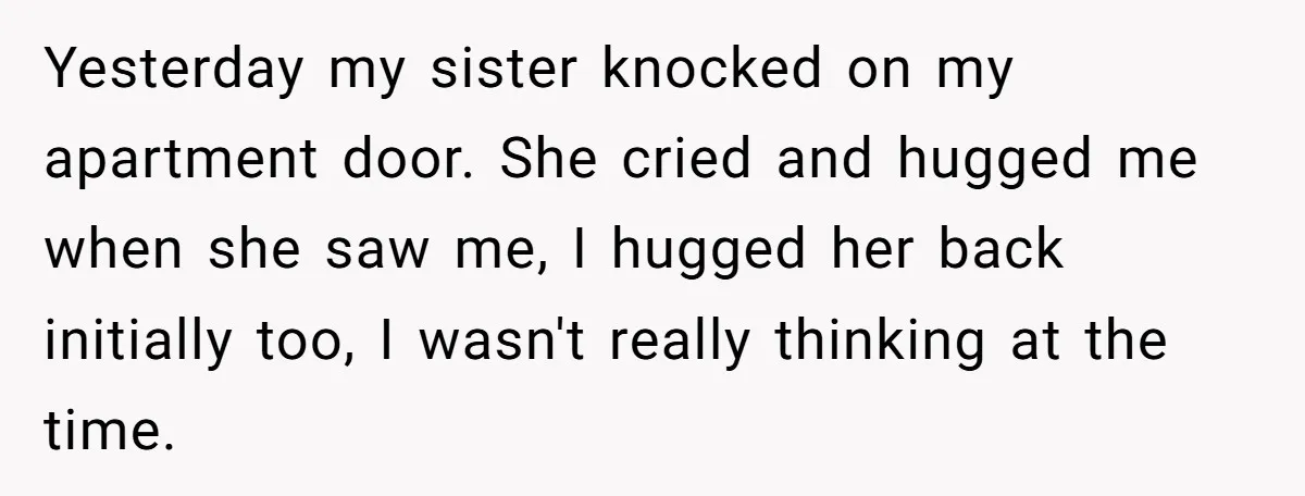 Yesterday my sister knocked on my apartment door. She cried and hugged me when she saw me, I hugged her back initially too, I wasn't really thinking at the time.