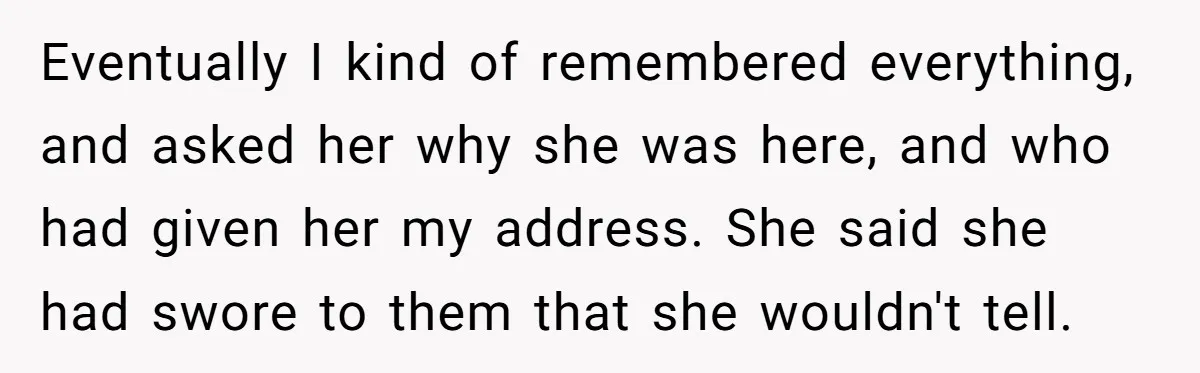 Eventually I kind of remembered everything, and asked her why she was here, and who had given her my address. She said she had swore to them that she wouldn't...
