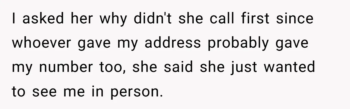 I asked her why didn't she call first since whoever gave my address probably gave my number too, she said she just wanted to see me in person.