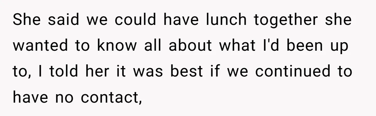 She said we could have lunch together she wanted to know all about what I'd been up to, I told her it was best if we continued to have no...