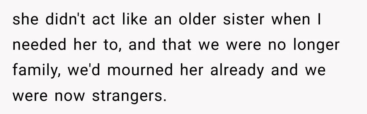 she didn't act like an older sister when I needed her to, and that we were no longer family, we'd mourned her already and we were now strangers.