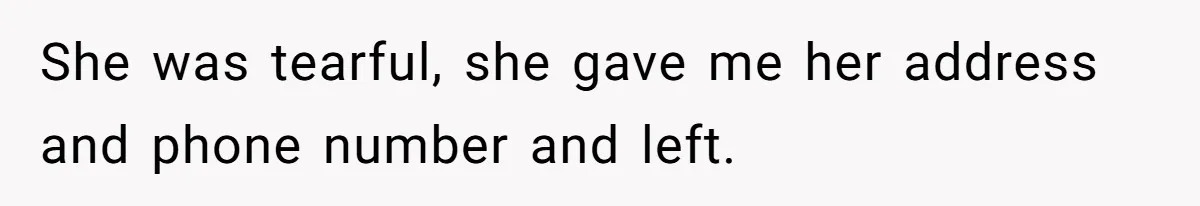 She was tearful, she gave me her address and phone number and left.