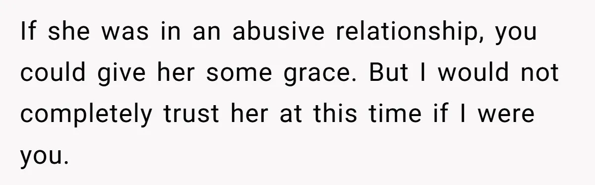 If she was in an abusive relationship, you could give her some grace. But I would not completely trust her at this time if I were you.