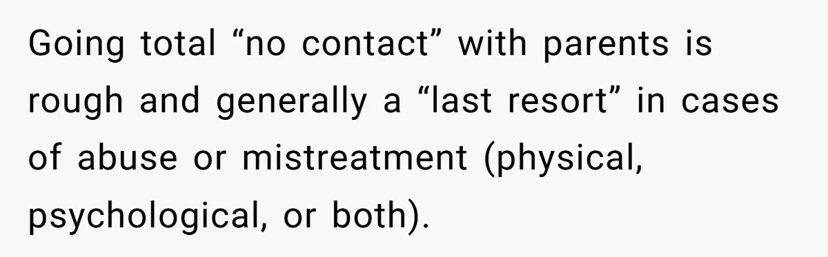 Going total “no contact” with parents is rough and generally a “last resort” in cases of abuse or mistreatment (physical, psychological, or both).