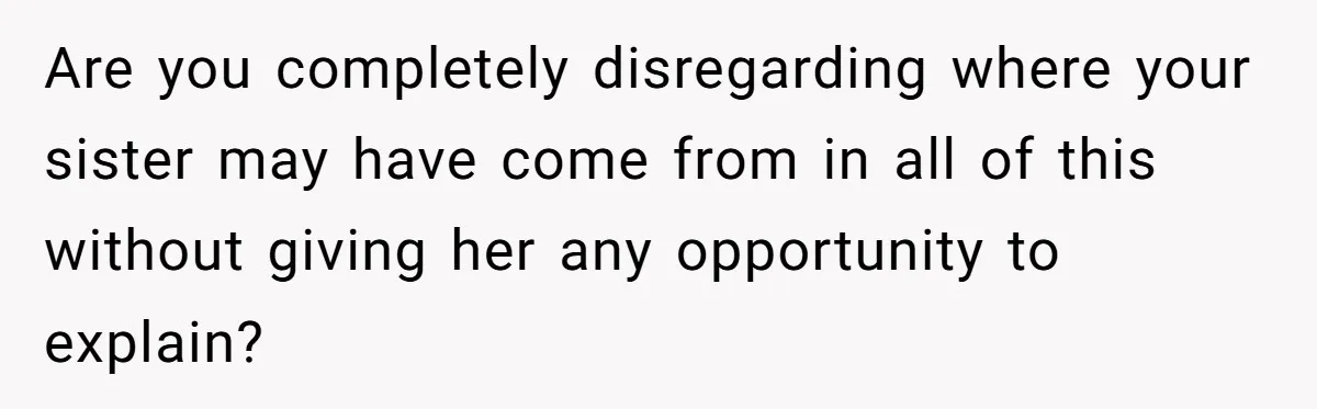 Are you completely disregarding where your sister may have come from in all of this without giving her any opportunity to explain?