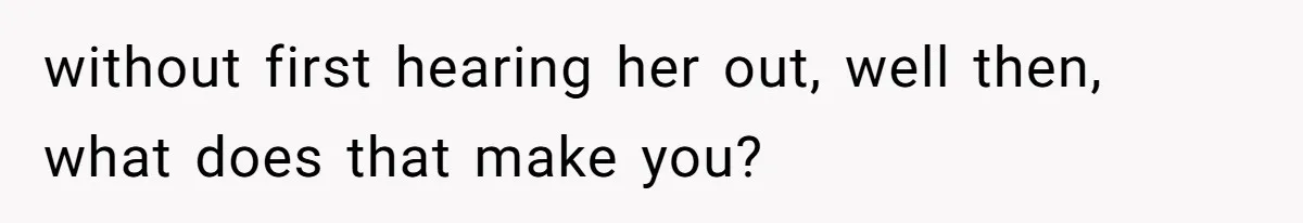 without first hearing her out, well then, what does that make you?