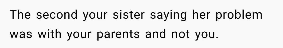 The second your sister saying her problem was with your parents and not you.