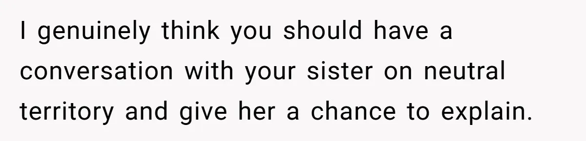 I genuinely think you should have a conversation with your sister on neutral territory and give her a chance to explain.