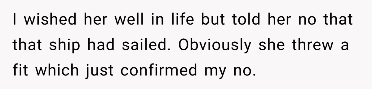 I wished her well in life but told her no that that ship had sailed. Obviously she threw a fit which just confirmed my no.