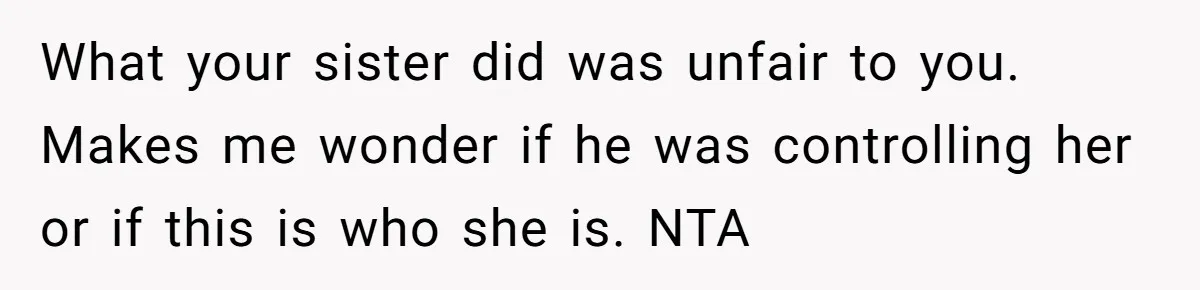 What your sister did was unfair to you. Makes me wonder if he was controlling her or if this is who she is. NTA