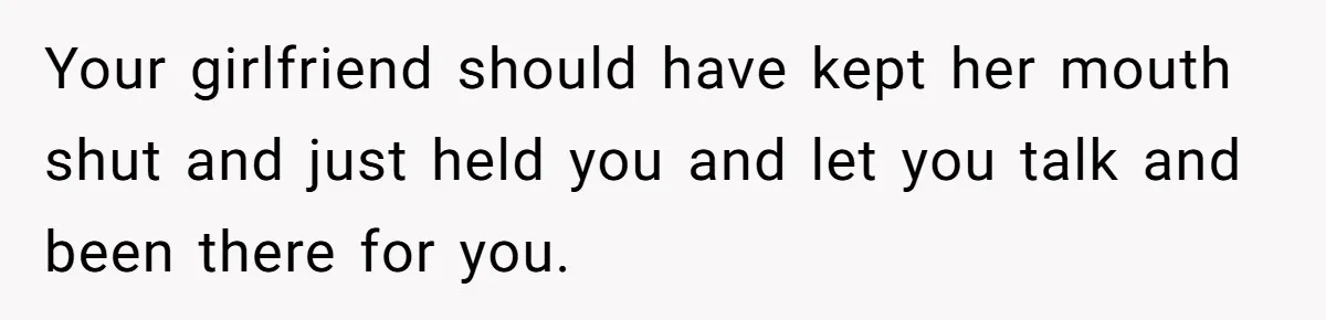 Your girlfriend should have kept her mouth shut and just held you and let you talk and been there for you.