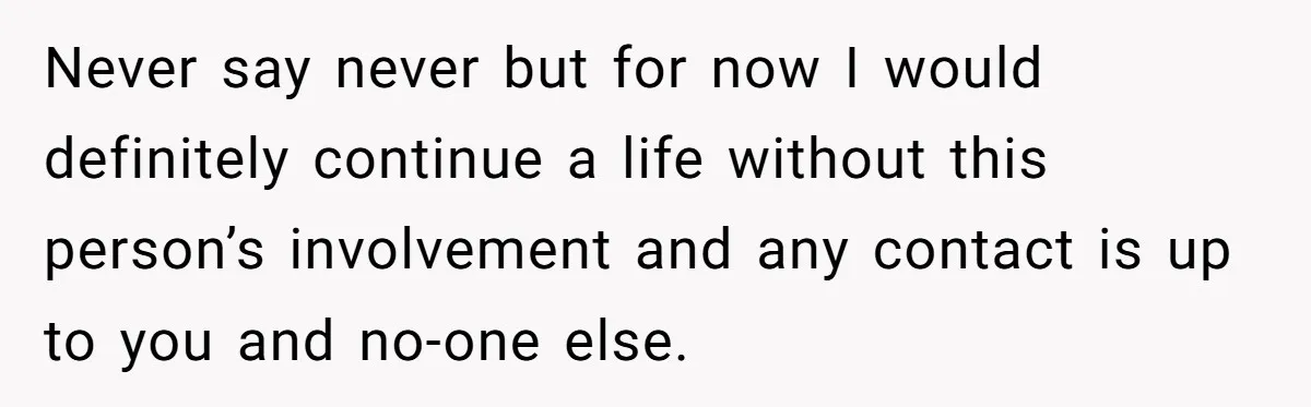 Never say never but for now I would definitely continue a life without this person’s involvement and any contact is up to you and no-one else.