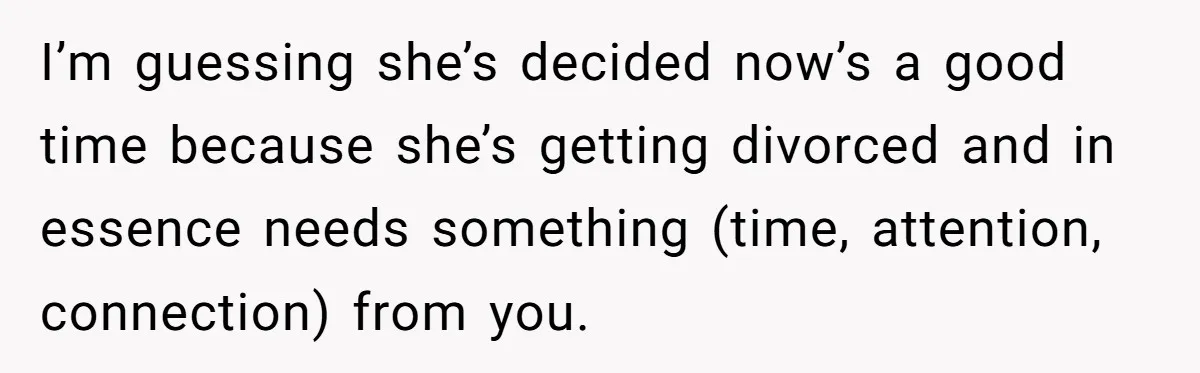 I’m guessing she’s decided now’s a good time because she’s getting divorced and in essence needs something (time, attention, connection) from you.