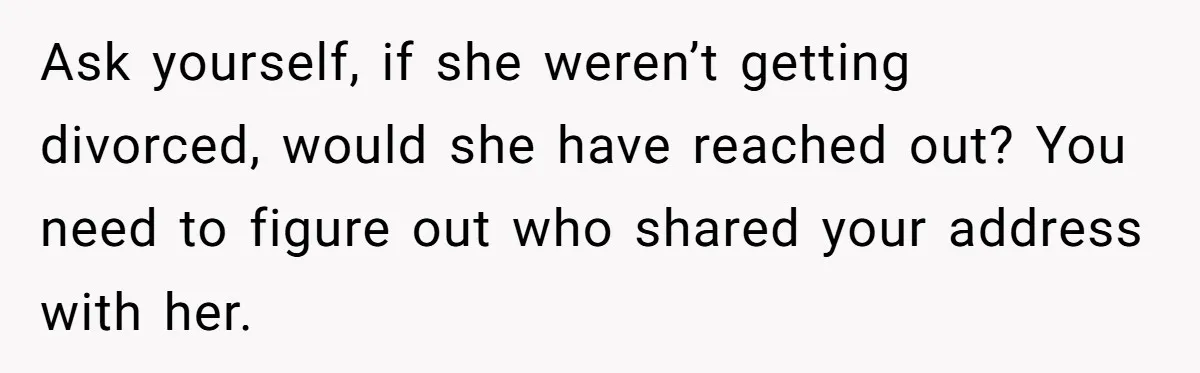 Ask yourself, if she weren’t getting divorced, would she have reached out? You need to figure out who shared your address with her.