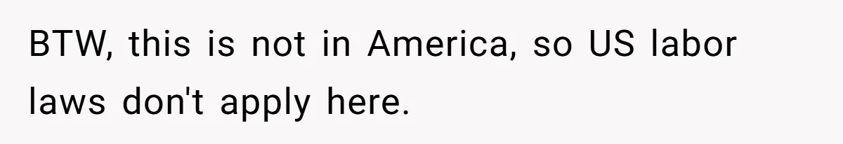BTW, this is not in America, so US labor laws don't apply here.