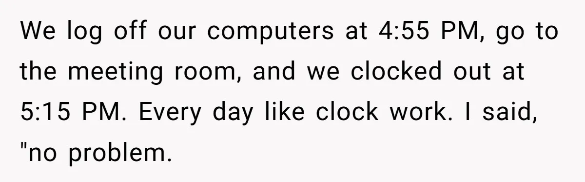 We log off our computers at 4:55 PM, go to the meeting room, and we clocked out at 5:15 PM. Every day like clock work. I said, "no problem.