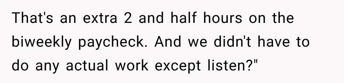 That's an extra 2 and half hours on the biweekly paycheck. And we didn't have to do any actual work except listen?"