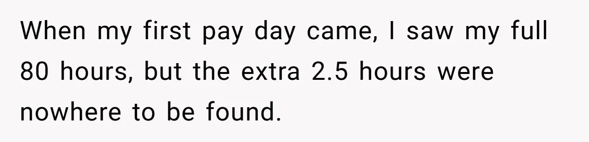When my first pay day came, I saw my full 80 hours, but the extra 2.5 hours were nowhere to be found.