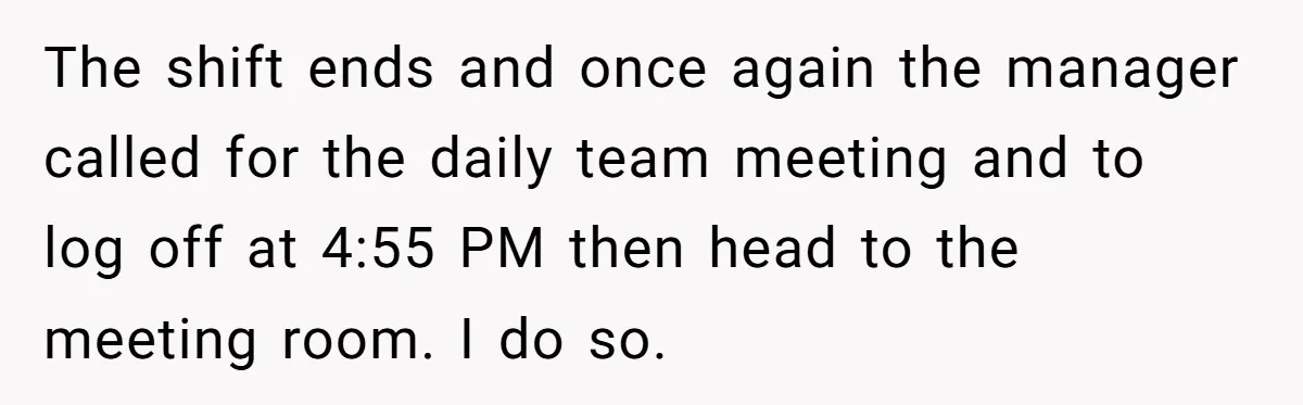 The shift ends and once again the manager called for the daily team meeting and to log off at 4:55 PM then head to the meeting room. I do so.