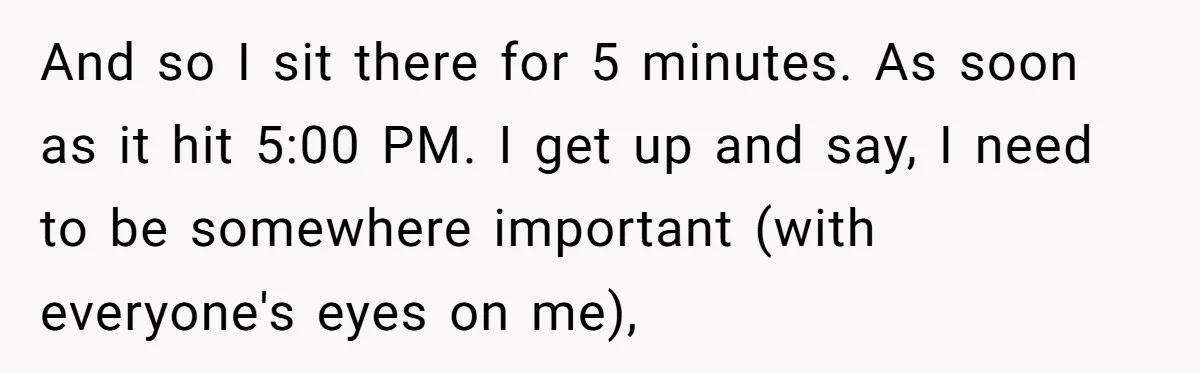 And so I sit there for 5 minutes. As soon as it hit 5:00 PM. I get up and say, I need to be somewhere important (with everyone's eyes on...