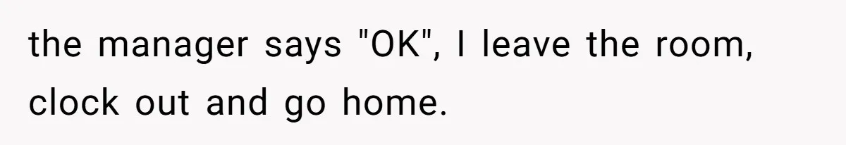 the manager says "OK", I leave the room, clock out and go home.