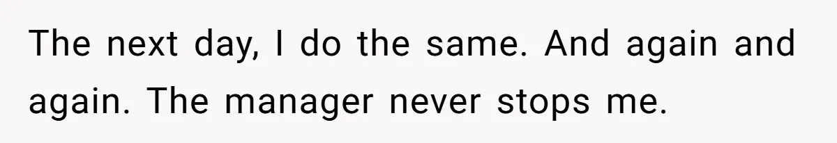 The next day, I do the same. And again and again. The manager never stops me.