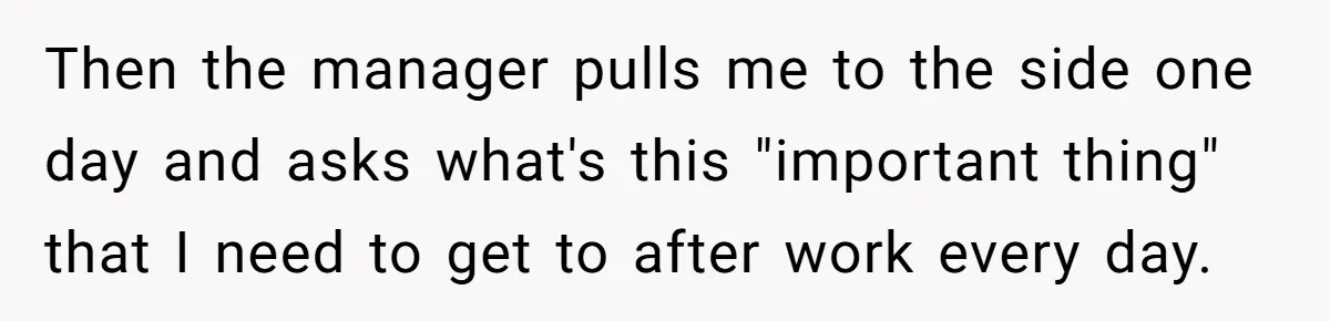 Then the manager pulls me to the side one day and asks what's this "important thing" that I need to get to after work every day.