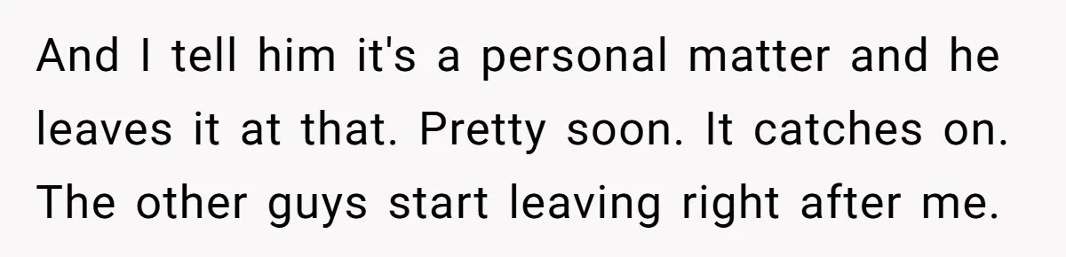 And I tell him it's a personal matter and he leaves it at that. Pretty soon. It catches on. The other guys start leaving right after me.