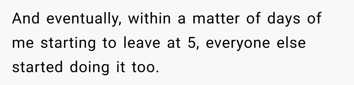 And eventually, within a matter of days of me starting to leave at 5, everyone else started doing it too.