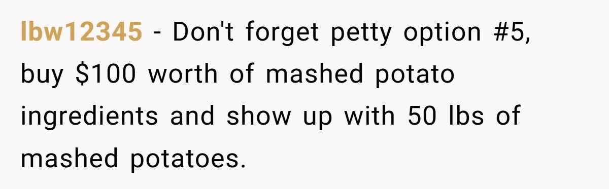 lbw12345 − Don't forget petty option #5, buy $100 worth of mashed potato ingredients and show up with 50 lbs of mashed potatoes.