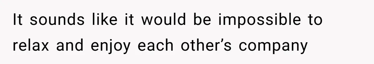 It sounds like it would be impossible to relax and enjoy each other’s company